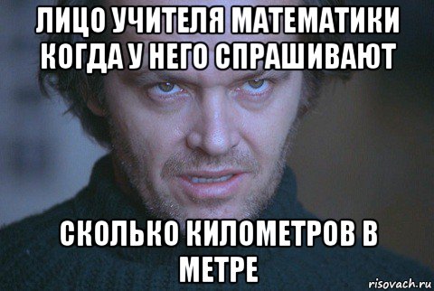 лицо учителя математики когда у него спрашивают сколько километров в метре