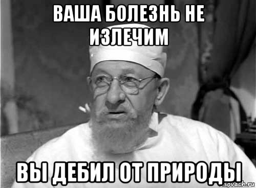 ваша болезнь не излечим вы дебил от природы