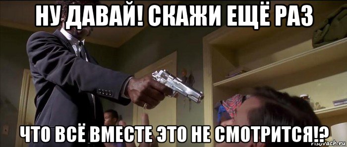ну давай! скажи ещё раз что всё вместе это не смотрится!?