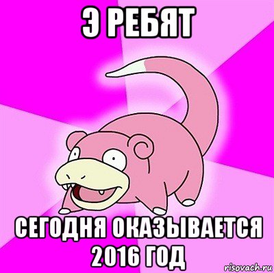 э ребят сегодня оказывается 2016 год, Мем слоупок