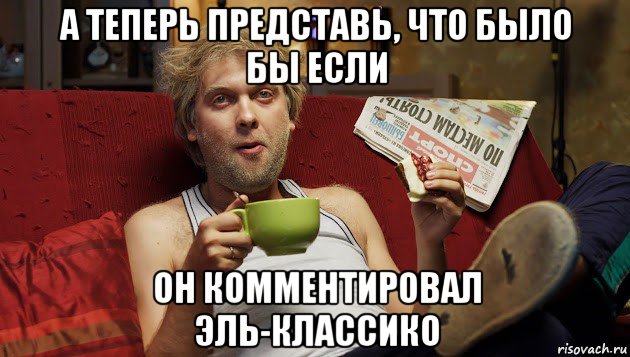 а теперь представь, что было бы если он комментировал эль-классико