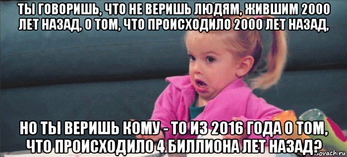 ты говоришь, что не веришь людям, жившим 2000 лет назад, о том, что происходило 2000 лет назад, но ты веришь кому - то из 2016 года о том, что происходило 4 биллиона лет назад?, Мем  Ты говоришь (девочка возмущается)