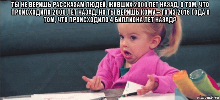 ты не веришь рассказам людей, живших 2000 лет назад, о том, что происходило 2000 лет назад, но ты веришь кому – то из 2016 года о том, что происходило 4 биллиона лет назад? , Мем  Ты говоришь (девочка возмущается)