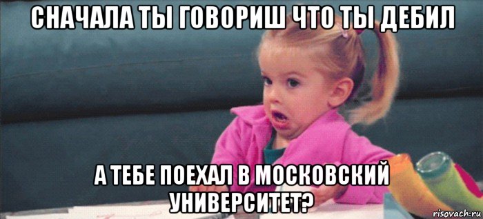 сначала ты говориш что ты дебил а тебе поехал в московский университет?, Мем  Ты говоришь (девочка возмущается)