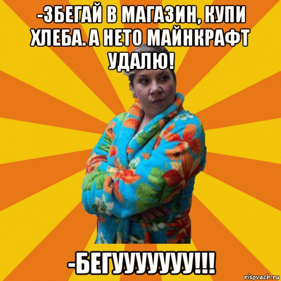 -збегай в магазин, купи хлеба. а нето майнкрафт удалю! -бегууууууу!!!, Мем Типичная мама