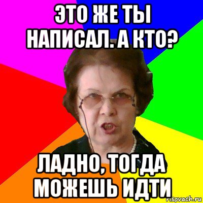 это же ты написал. а кто? ладно, тогда можешь идти, Мем Типичная училка