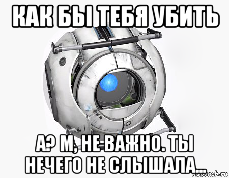 как бы тебя убить а? м, не важно. ты нечего не слышала...