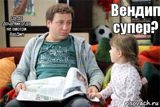 Вендип супер? Да,да доча.Никогда не смотри ПасДип