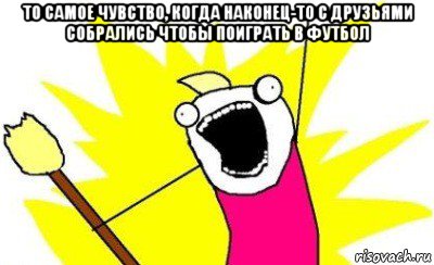 то самое чувство, когда наконец-то с друзьями собрались чтобы поиграть в футбол , Мем X all the Y