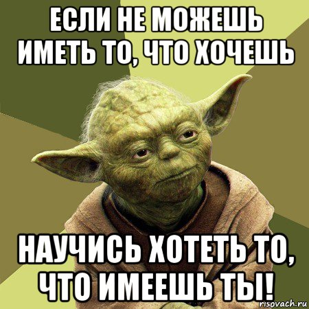 если не можешь иметь то, что хочешь научись хотеть то, что имеешь ты!