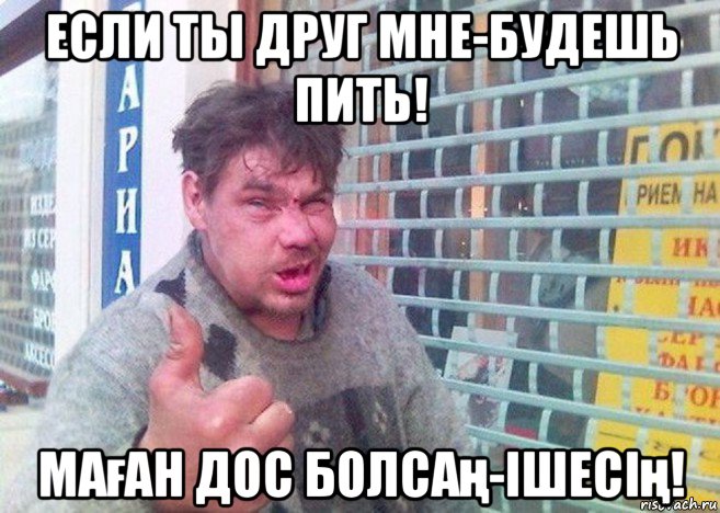 если ты друг мне-будешь пить! маған дос болсаң-ішесің!