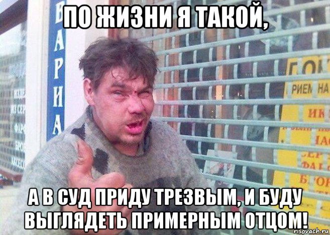 по жизни я такой, а в суд приду трезвым, и буду выглядеть примерным отцом!