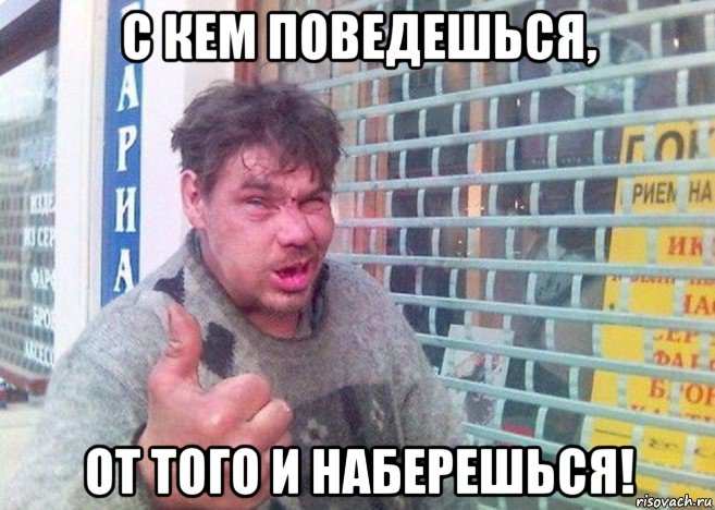 с кем поведешься, от того и наберешься!