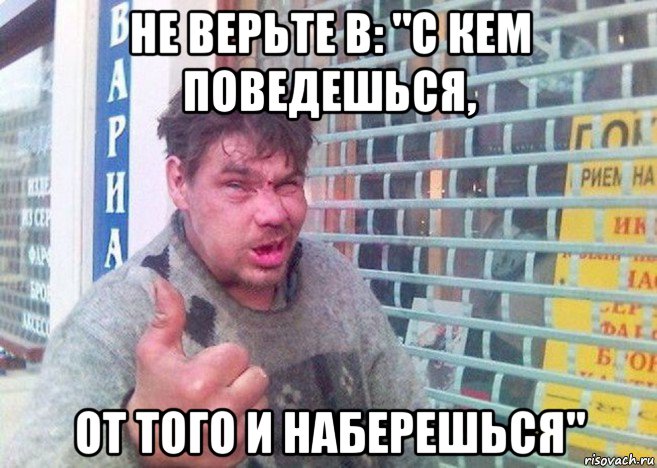 не верьте в: "с кем поведешься, от того и наберешься"