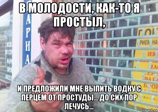 в молодости, как-то я простыл, и предложили мне выпить водку с перцем от простуды... до сих пор лечусь...