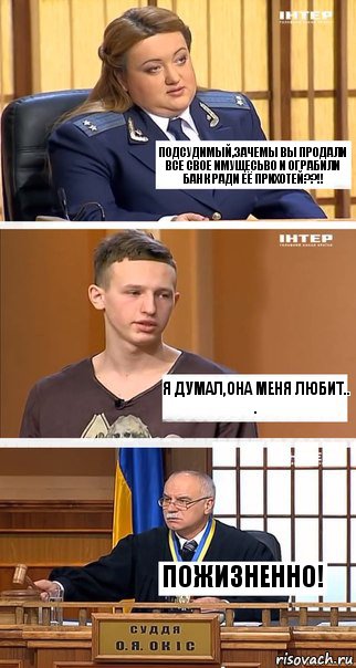 Подсудимый,зачемы вы продали все свое имущесьво и ограбили банк ради её прихотей??!! Я думал,она меня любит..
. Пожизненно!