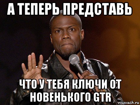 а теперь представь что у тебя ключи от новенького gtr, Мем  А теперь представь