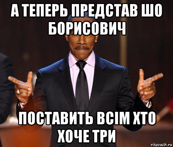 а теперь представ шо борисович поставить всім хто хоче три, Мем  а теперь представьте