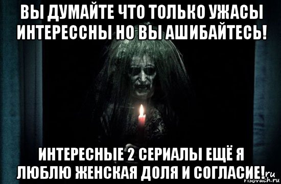 вы думайте что только ужасы интерессны но вы ашибайтесь! интересные 2 сериалы ещё я люблю женская доля и согласие!