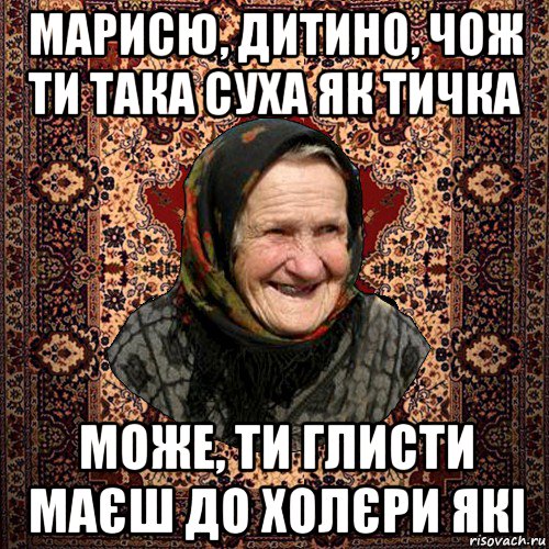марисю, дитино, чож ти така суха як тичка може, ти глисти маєш до холєри які, Мем баба нюра