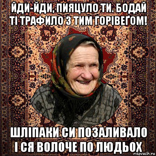 йди-йди, пияцуло ти. бодай ті трафило з тим горівеґом! шліпаки си позаливало і ся волоче по людьох, Мем баба нюра