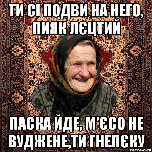 ти сі подви на него, пияк лєцтий паска йде, м'єсо не вуджене,ти гнелєку, Мем баба нюра