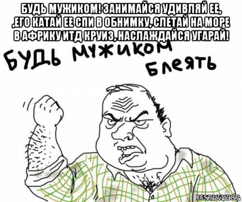 будь мужиком! занимайся удивляй ее, ,его катай ее спи в обнимку, слетай на море в африку итд круиз, наслаждайся угарай! , Мем блять