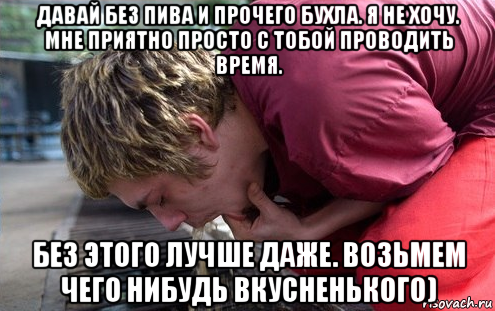 давай без пива и прочего бухла. я не хочу. мне приятно просто с тобой проводить время. без этого лучше даже. возьмем чего нибудь вкусненького)