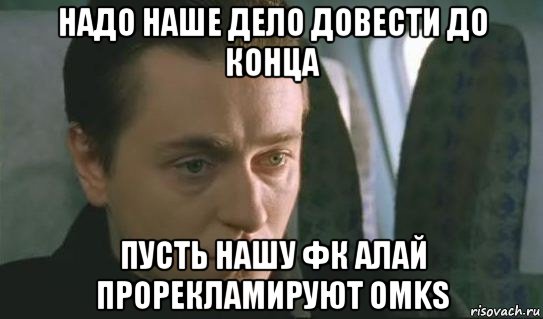 надо наше дело довести до конца пусть нашу фк алай прорекламируют omks, Мем Бригада