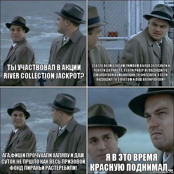 ты участвовал в акции
River Collection Jackpot? это где всем столом лимпом в банк залазили и чекали до ривера, а если ривер не подходил к джекпотной комбинации, то фолдили, а если подходил то с пустом и пуш колировали? ага,фиши прочухали халяву и даж суток не пршло как весь призовой фонд пираньи растеребили! я в это время красную поднимал..., Комикс дикаприо 4