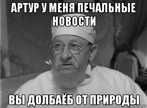артур у меня печальные новости вы долбаёб от природы