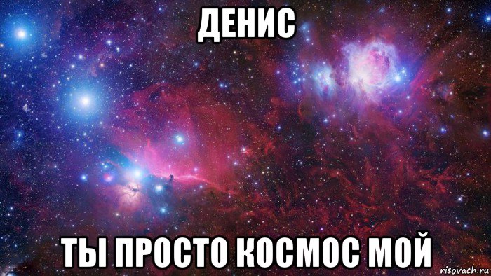 денис ты просто космос мой