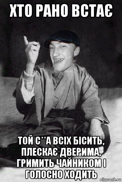 хто рано встає той с**а всіх бісить, плескає дверима, гримить чайником і голосно ходить