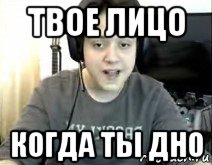 твое лицо когда ты дно