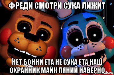 фреди смотри сука лижит нет бонни ета не сука ета наш охранник майк пяний наверно