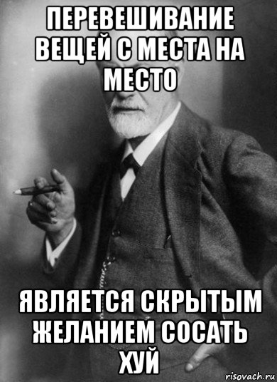 перевешивание вещей с места на место является скрытым желанием сосать хуй