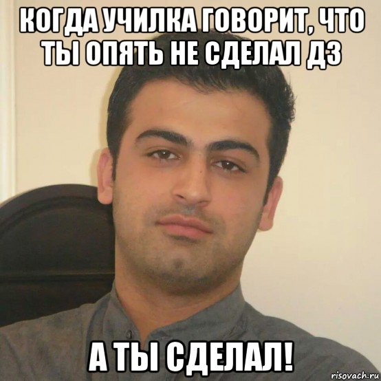 когда училка говорит, что ты опять не сделал дз а ты сделал!