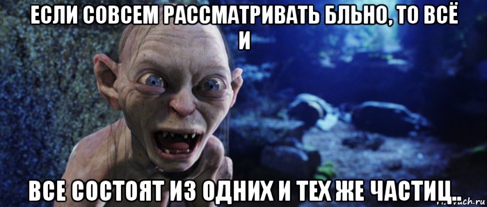 если совсем рассматривать бльно, то всё и все состоят из одних и тех же частиц..