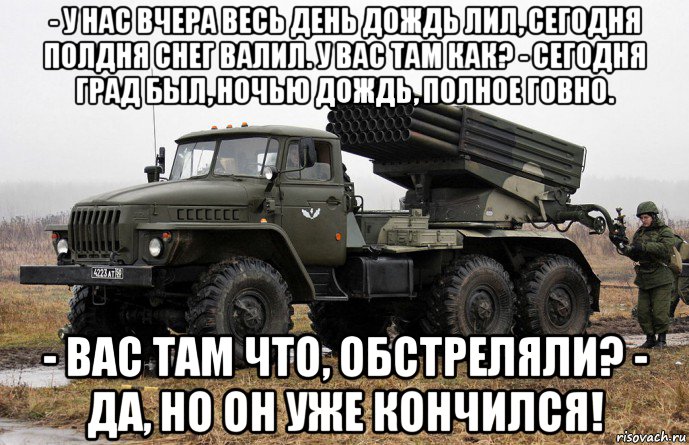 - у нас вчера весь день дождь лил, сегодня полдня снег валил. у вас там как? - сегодня град был, ночью дождь, полное говно. - вас там что, обстреляли? - да, но он уже кончился!