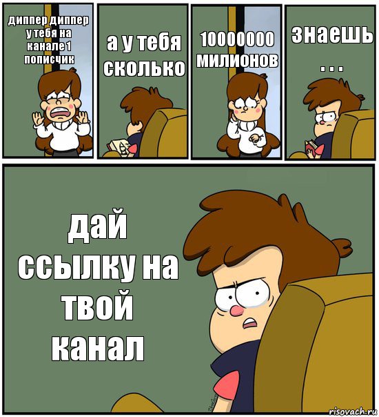 диппер диппер у тебя на канале 1 пописчик а у тебя сколько 10000000 милионов знаешь . . . дай ссылку на твой канал