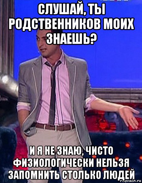 слушай, ты родственников моих знаешь? и я не знаю, чисто физиологически нельзя запомнить столько людей