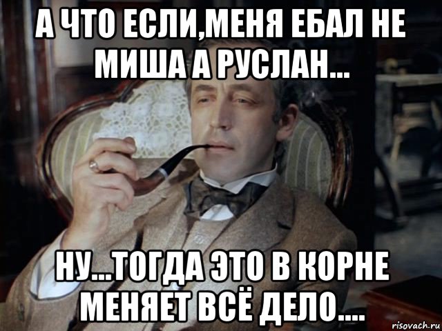 а что если,меня ебал не миша а руслан... ну...тогда это в корне меняет всё дело....