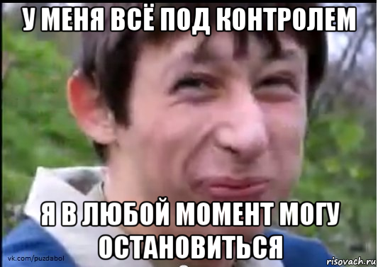 у меня всё под контролем я в любой момент могу остановиться