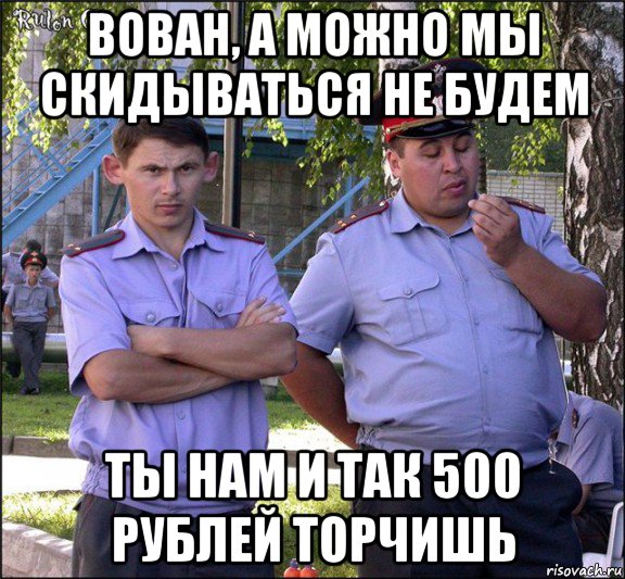 вован, а можно мы скидываться не будем ты нам и так 500 рублей торчишь, Мем менты