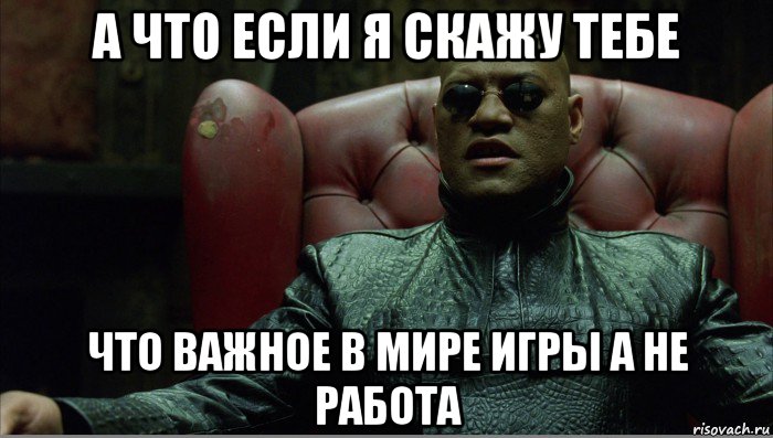 а что если я скажу тебе что важное в мире игры а не работа