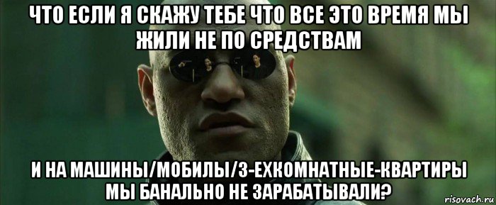 что если я скажу тебе что все это время мы жили не по средствам и на машины/мобилы/3-ехкомнатные-квартиры мы банально не зарабатывали?, Мем  морфеус