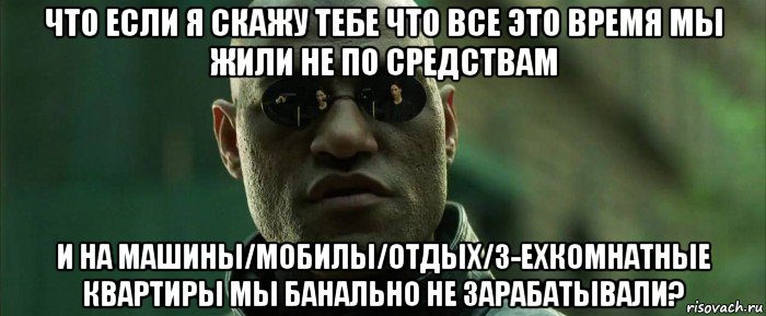 что если я скажу тебе что все это время мы жили не по средствам и на машины/мобилы/отдых/3-ехкомнатные квартиры мы банально не зарабатывали?, Мем  морфеус