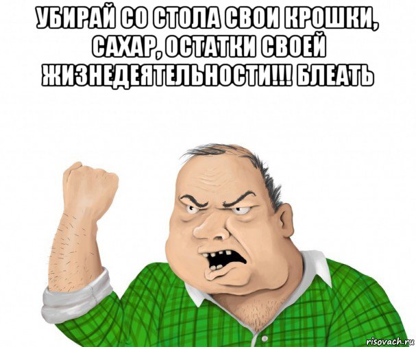 убирай со стола свои крошки, сахар, остатки своей жизнедеятельности!!! блеать , Мем мужик