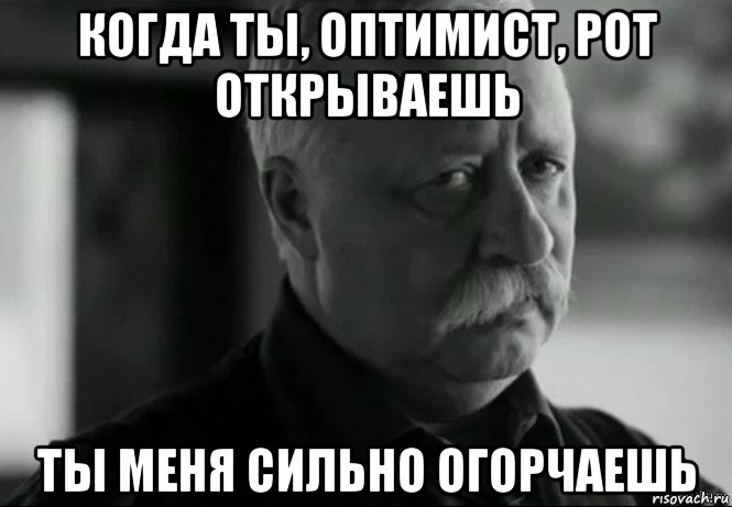 когда ты, оптимист, рот открываешь ты меня сильно огорчаешь