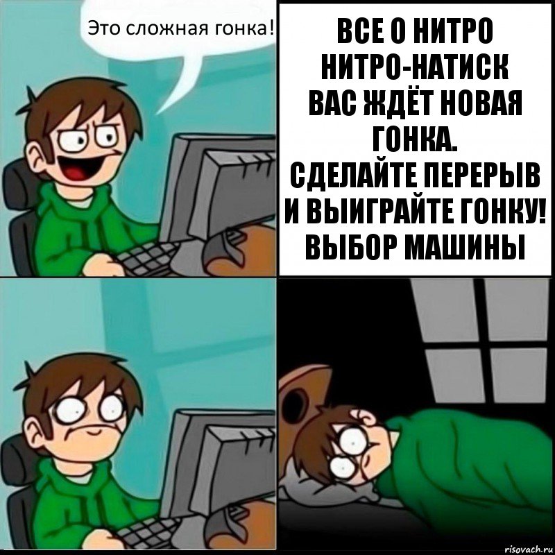 Это сложная гонка! ВСЕ О НИТРО
НИТРО-НАТИСК
ВАС ЖДЁТ НОВАЯ ГОНКА.
СДЕЛАЙТЕ ПЕРЕРЫВ И ВЫИГРАЙТЕ ГОНКУ!
ВЫБОР МАШИНЫ, Комикс   не уснуть